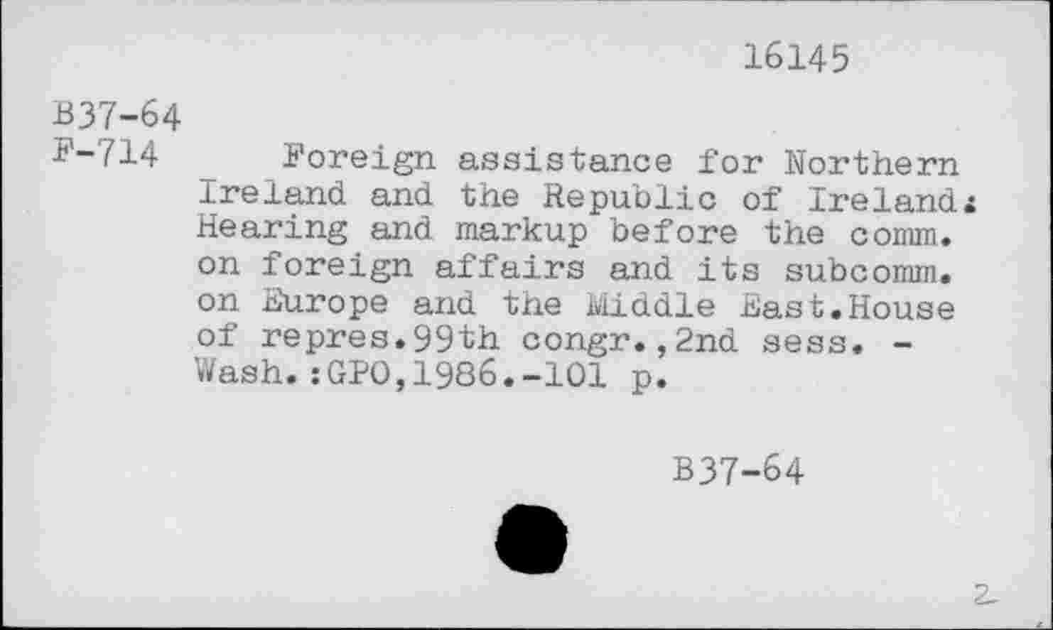 ﻿16145
B37-64 F-714
Foreign assistance for Northern Ireland and the Republic of Irelands Hearing and markup before the comm, on foreign affairs and its subcomm. on Europe and the Middle East.House of repres.99th congr.,2nd sess. -Wash.:GPO,1986.-101 p.
B37-64
2-